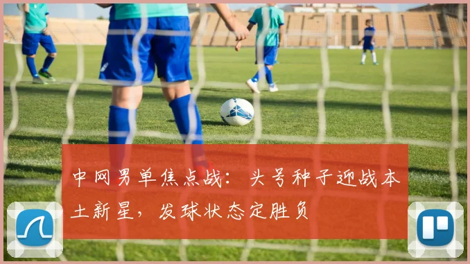 中网男单焦点战:头号种子迎战本土新星,发球状态定胜负