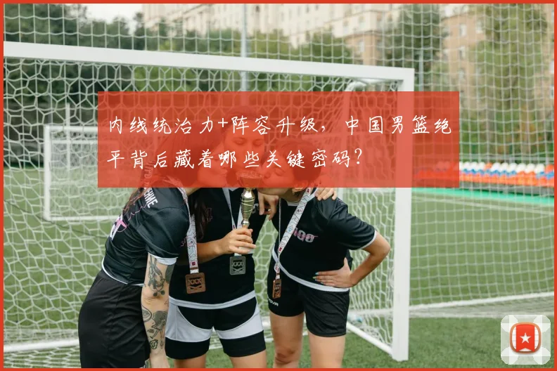内线统治力+阵容升级,中国男篮绝平背后藏着哪些关键密码?