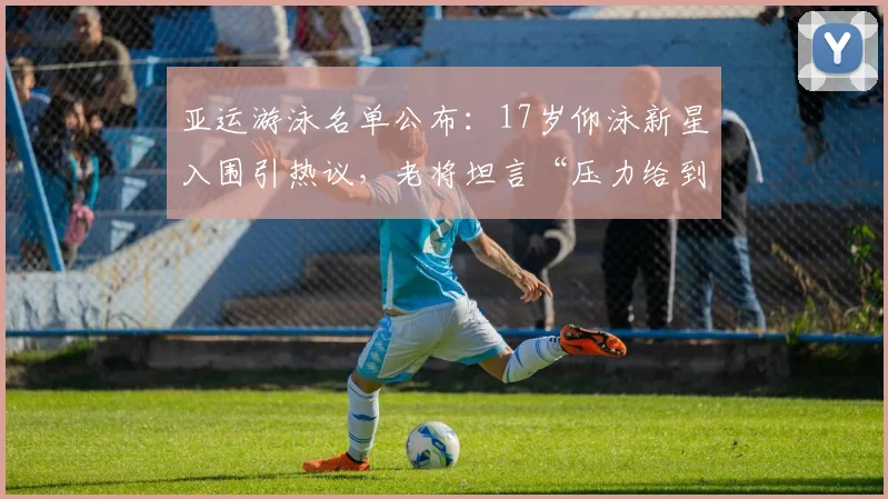 亚运游泳名单公布:17岁仰泳新星入围引热议,老将坦言“压力给到了”