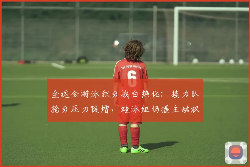 全运会游泳积分战白热化:接力队抢分压力陡增,蛙泳组仍握主动权