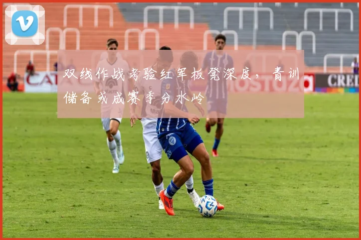 双线作战考验红军板凳深度,青训储备或成赛季分水岭