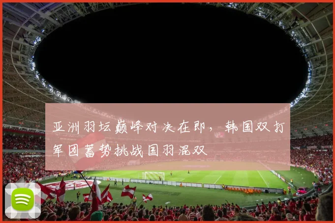 亚洲羽坛巅峰对决在即,韩国双打军团蓄势挑战国羽混双