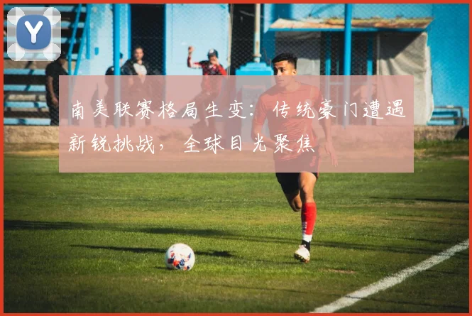 南美联赛格局生变：传统豪门遭遇新锐挑战，全球目光聚焦