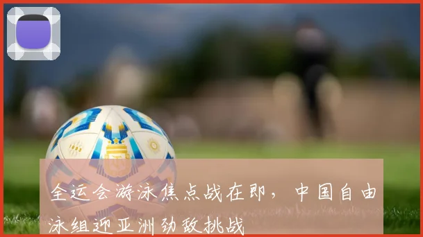 全运会游泳焦点战在即,中国自由泳组迎亚洲劲敌挑战
