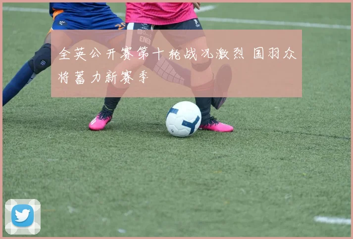 全英公开赛第十轮战况激烈 国羽众将蓄力新赛季