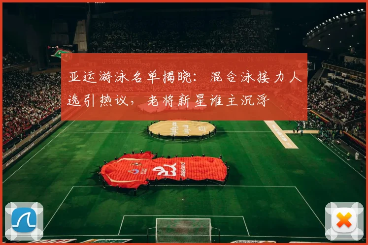 亚运游泳名单揭晓:混合泳接力人选引热议,老将新星谁主沉浮