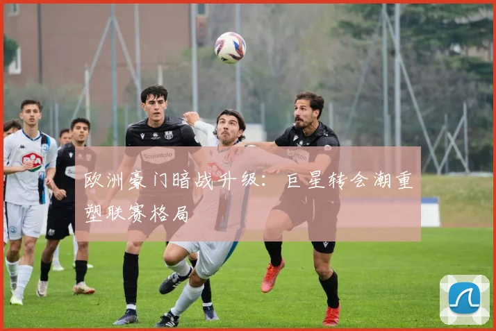 欧洲豪门暗战升级:巨星转会潮重塑联赛格局