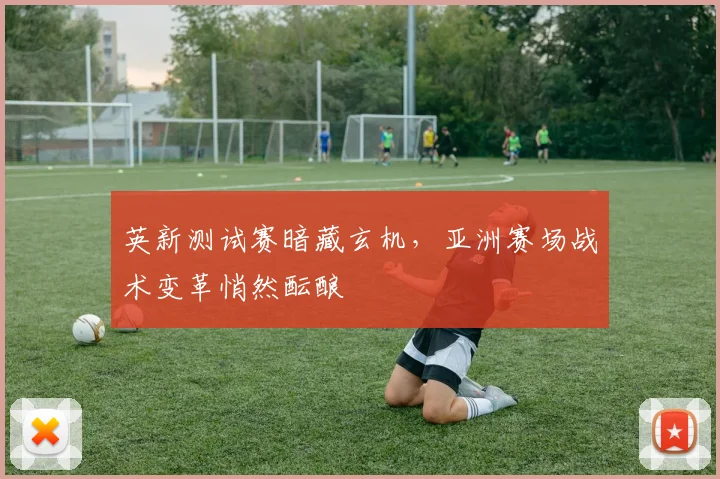 英新测试赛暗藏玄机，亚洲赛场战术变革悄然酝酿