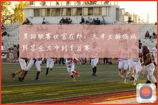 男排联赛收官在即,天津女排伤病阵容全力冲刺季后赛
