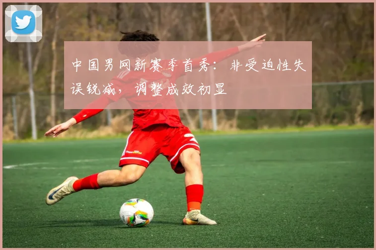 中国男网新赛季首秀:非受迫性失误锐减,调整成效初显