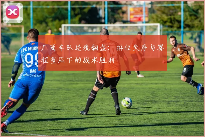 厂商车队逆境翻盘:排位失序与赛程重压下的战术胜利