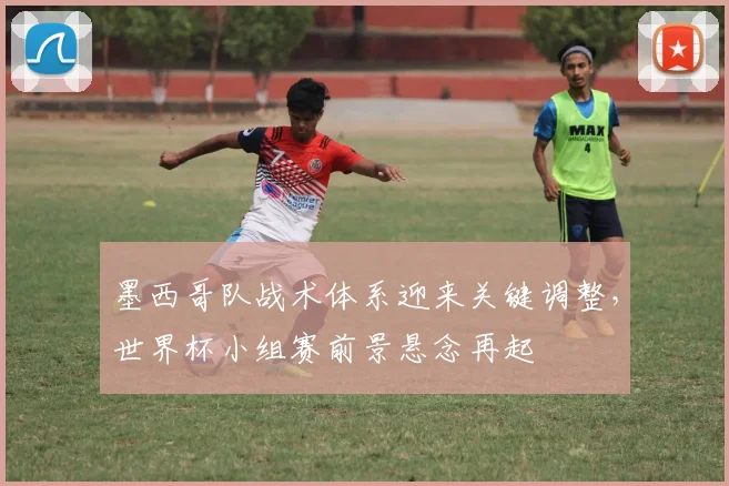 墨西哥队战术体系迎来关键调整，世界杯小组赛前景悬念再起