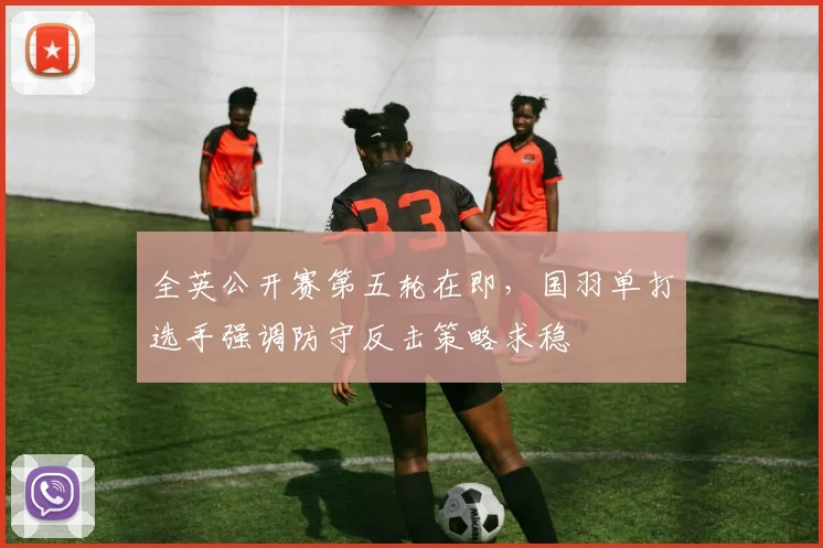 全英公开赛第五轮在即,国羽单打选手强调防守反击策略求稳
