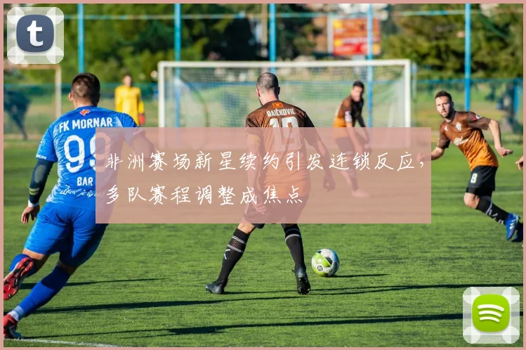 非洲赛场新星续约引发连锁反应，多队赛程调整成焦点