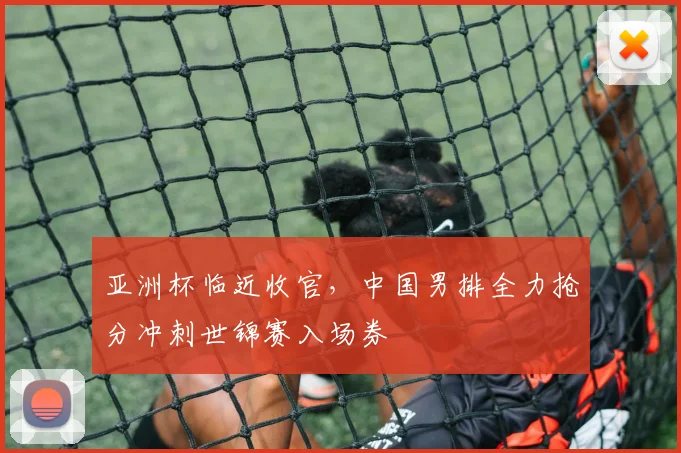 亚洲杯临近收官，中国男排全力抢分冲刺世锦赛入场券