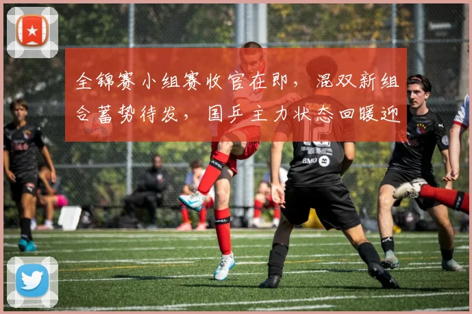 全锦赛小组赛收官在即，混双新组合蓄势待发，国乒主力状态回暖迎考验