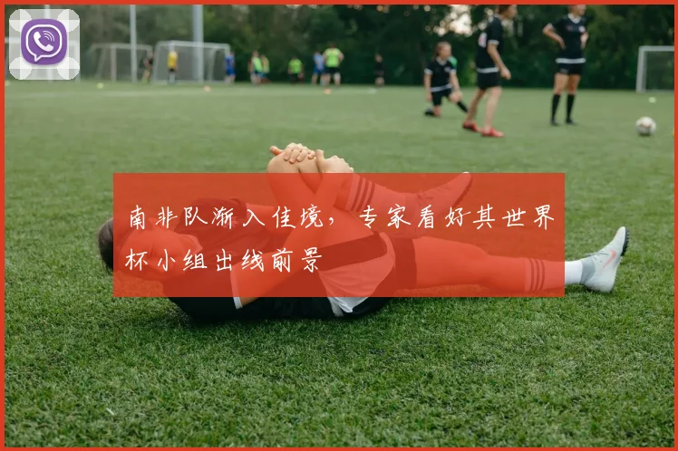 南非队渐入佳境,专家看好其世界杯小组出线前景