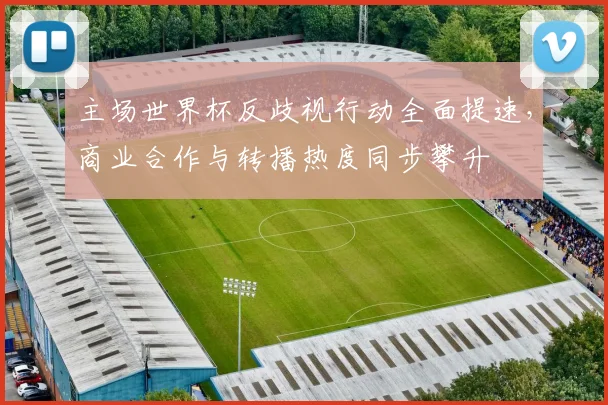 主场世界杯反歧视行动全面提速，商业合作与转播热度同步攀升