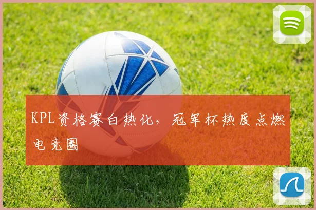 KPL资格赛白热化，冠军杯热度点燃电竞圈