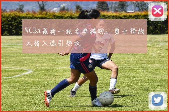 WCBA最新一轮名单揭晓,勇士锋线大将入选引热议