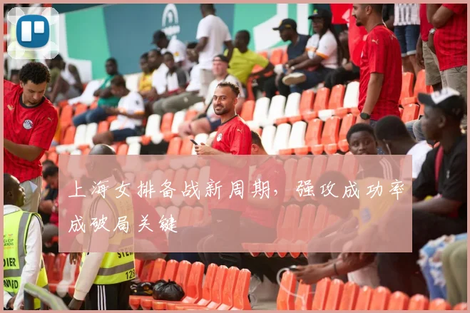上海女排备战新周期，强攻成功率成破局关键