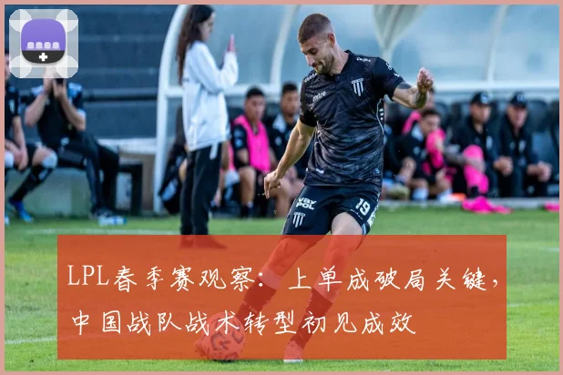 LPL春季赛观察:上单成破局关键,中国战队战术转型初见成效
