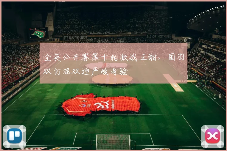 全英公开赛第十轮激战正酣,国羽双打混双迎严峻考验