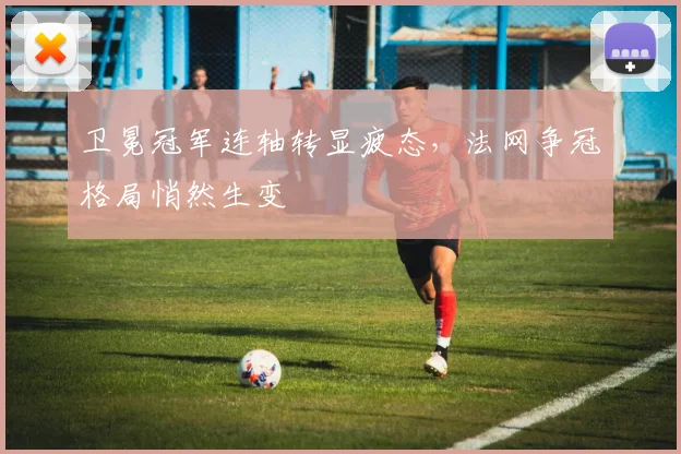 卫冕冠军连轴转显疲态,法网争冠格局悄然生变