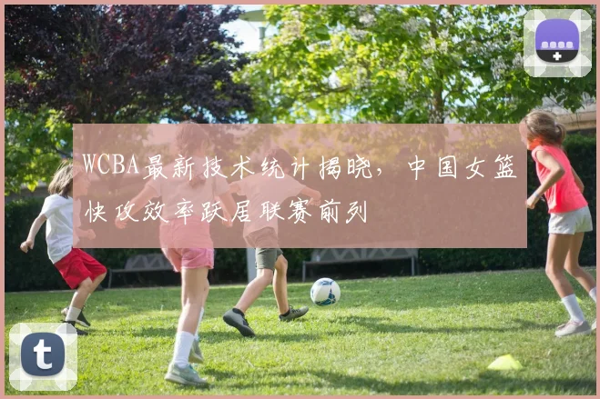 WCBA最新技术统计揭晓，中国女篮快攻效率跃居联赛前列