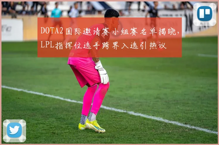 DOTA2国际邀请赛小组赛名单揭晓,LPL指挥位选手跨界入选引热议