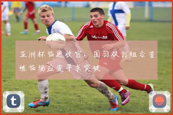 亚洲杯临近收官,国羽双打组合苦练临场应变寻求突破
