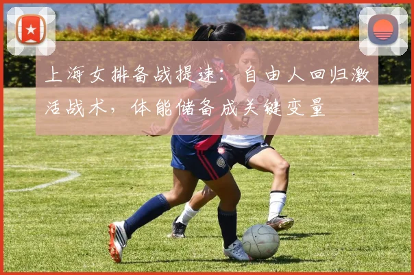 上海女排备战提速：自由人回归激活战术，体能储备成关键变量