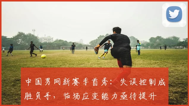 中国男网新赛季首秀：失误控制成胜负手，临场应变能力亟待提升