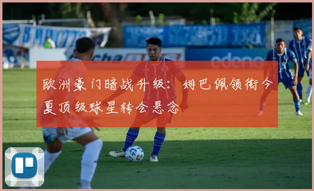 欧洲豪门暗战升级：姆巴佩领衔今夏顶级球星转会悬念