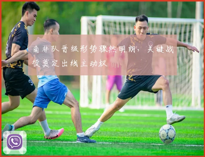 南非队晋级形势骤然明朗,关键战役奠定出线主动权