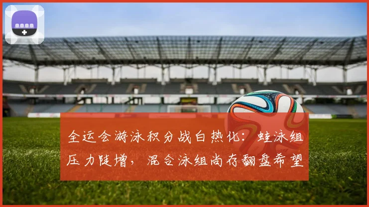 全运会游泳积分战白热化:蛙泳组压力陡增,混合泳组尚存翻盘希望