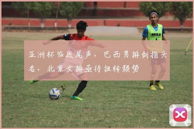 亚洲杯临近尾声，巴西男排剑指头名，北京女排亟待扭转颓势