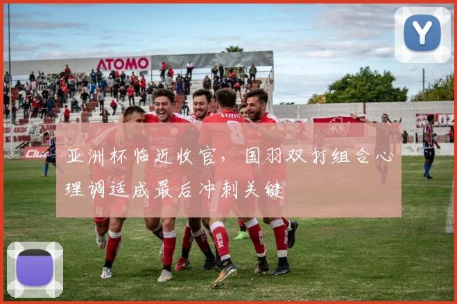 亚洲杯临近收官,国羽双打组合心理调适成最后冲刺关键