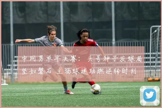中网男单半决赛：头号种子发球局坚如磐石 主场球迷助燃逆转时刻