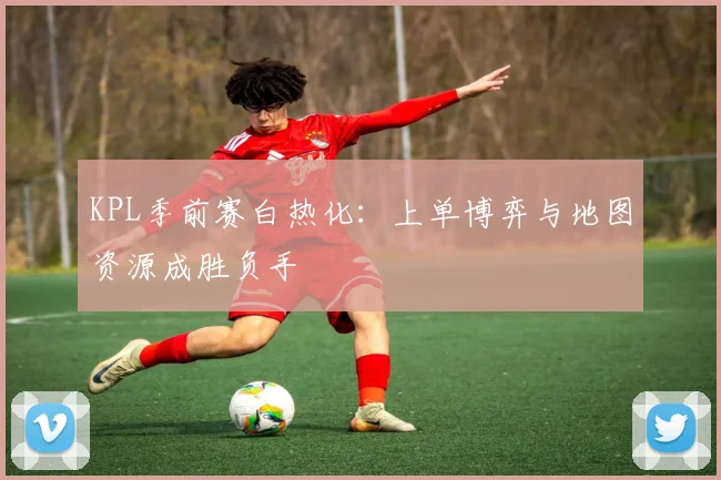 KPL季前赛白热化：上单博弈与地图资源成胜负手