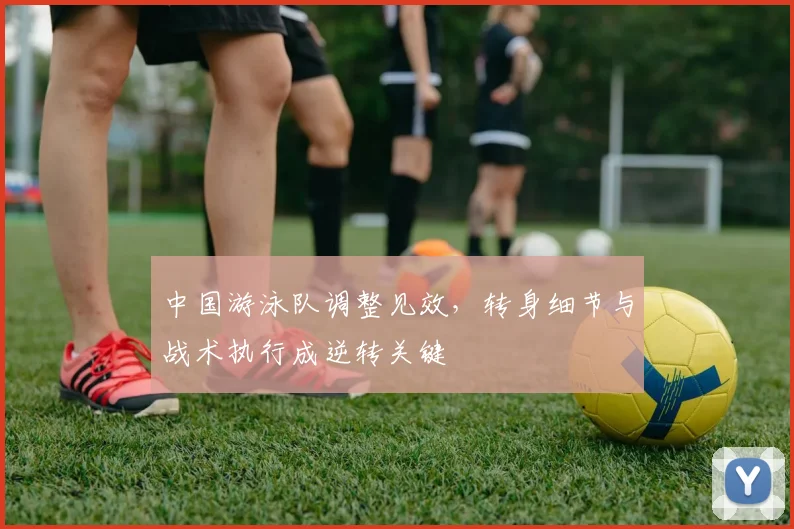 中国游泳队调整见效,转身细节与战术执行成逆转关键