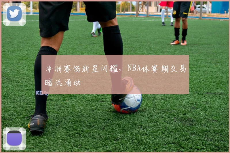 非洲赛场新星闪耀,NBA休赛期交易暗流涌动