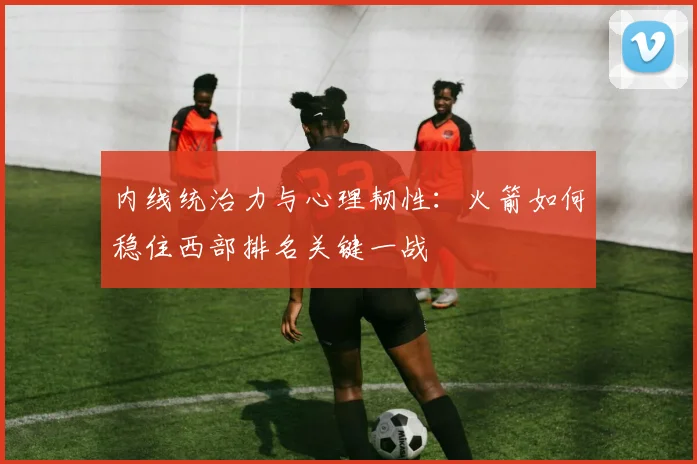 内线统治力与心理韧性:火箭如何稳住西部排名关键一战