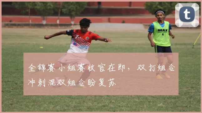 全锦赛小组赛收官在即,双打组合冲刺混双组合盼复苏
