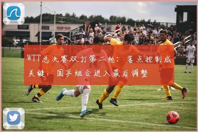 WTT总决赛双打第二轮：落点控制成关键，国乒组合进入最后调整
