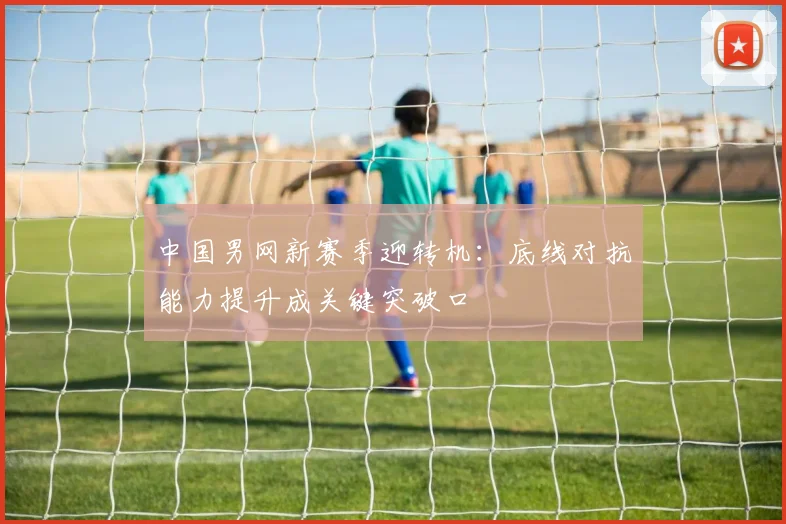 中国男网新赛季迎转机:底线对抗能力提升成关键突破口