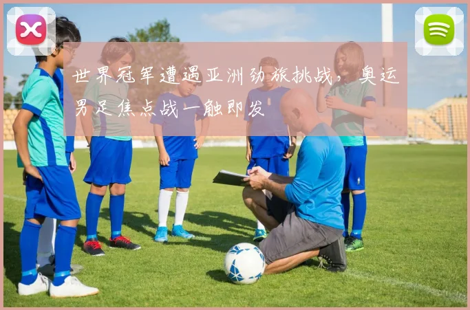 世界冠军遭遇亚洲劲旅挑战,奥运男足焦点战一触即发
